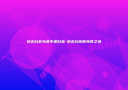 安吉白茶为啥不是白茶-安吉白茶的特殊之处