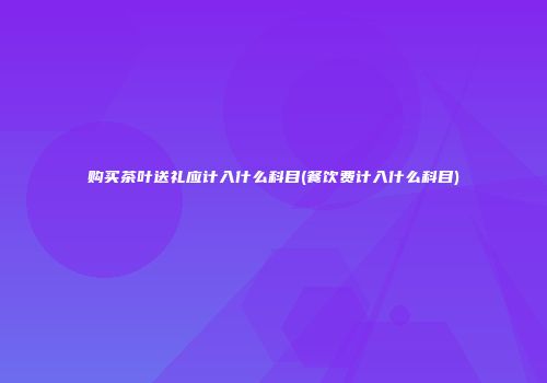 购买茶叶送礼应计入什么科目(餐饮费计入什么科目)