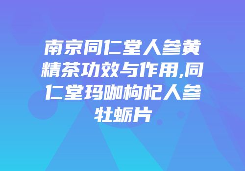 南京同仁堂人参黄精茶功效与作用,同仁堂玛咖枸杞人参牡蛎片