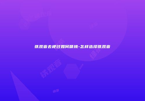 铁观音去梗过如何精挑-怎样选择铁观音