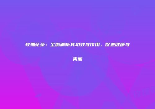 玫瑰花茶：全面解析其功效与作用，促进健康与美丽