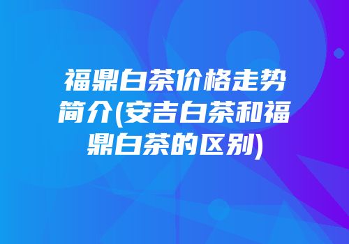 福鼎白茶价格走势简介(安吉白茶和福鼎白茶的区别)