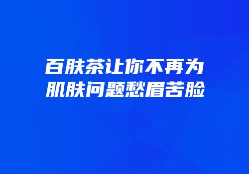 百肤茶让你不再为肌肤问题愁眉苦脸