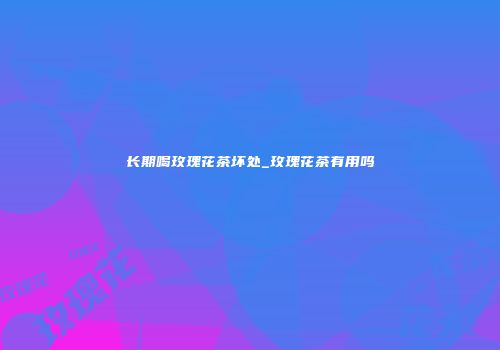 长期喝玫瑰花茶坏处_玫瑰花茶有用吗