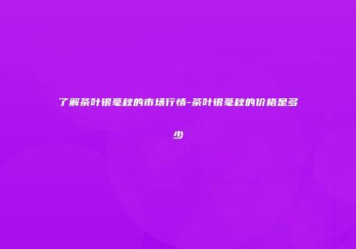 了解茶叶银毫秋的市场行情-茶叶银毫秋的价格是多少