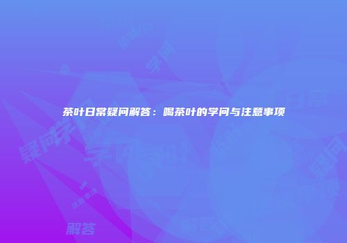 茶叶日常疑问解答：喝茶叶的学问与注意事项