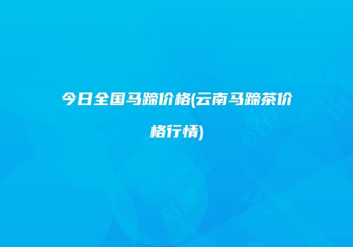 今日全国马蹄价格(云南马蹄茶价格行情)