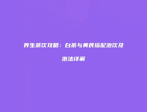 养生茶饮攻略：白茶与黄芪搭配泡饮及泡法详解