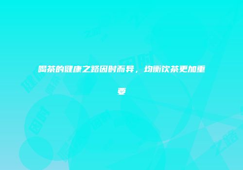 喝茶的健康之路因时而异，均衡饮茶更加重要