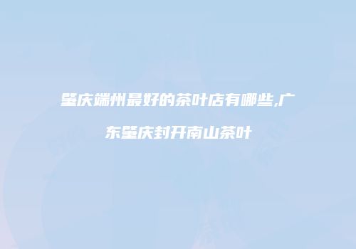 肇庆端州最好的茶叶店有哪些,广东肇庆封开南山茶叶