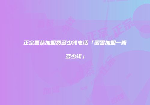 正宗喜茶加盟费多少钱电话「蜜雪加盟一般多少钱」