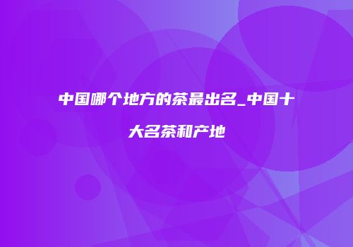 中国哪个地方的茶最出名_中国十大名茶和产地
