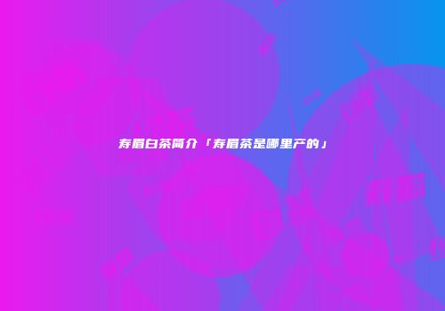 寿眉白茶简介「寿眉茶是哪里产的」