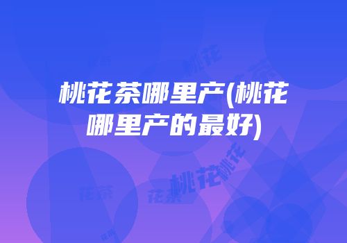 桃花茶哪里产(桃花哪里产的最好)