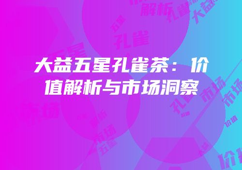 大益五星孔雀茶：价值解析与市场洞察