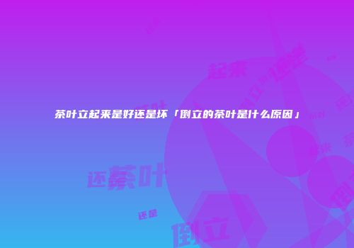茶叶立起来是好还是坏「倒立的茶叶是什么原因」