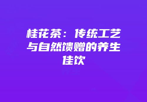 桂花茶：传统工艺与自然馈赠的养生佳饮