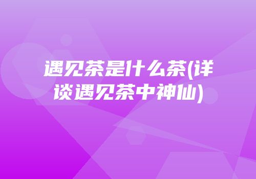 遇见茶是什么茶(详谈遇见茶中神仙)