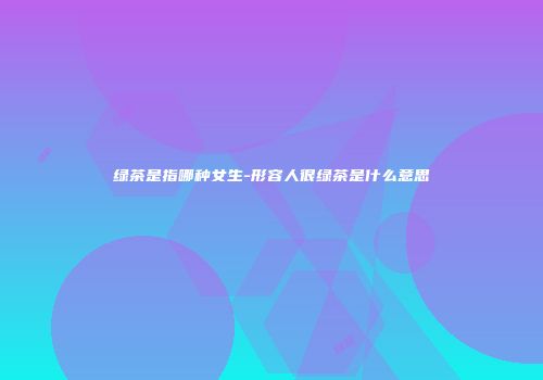 绿茶是指哪种女生-形容人很绿茶是什么意思