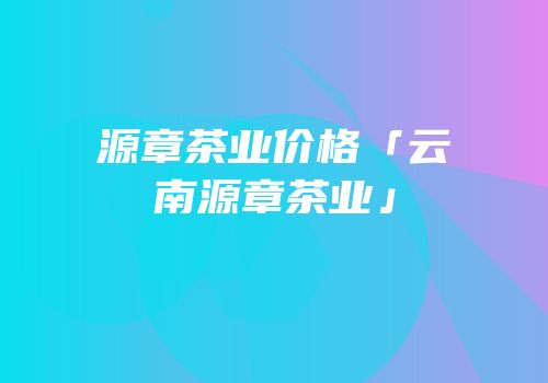 源章茶业价格「云南源章茶业」