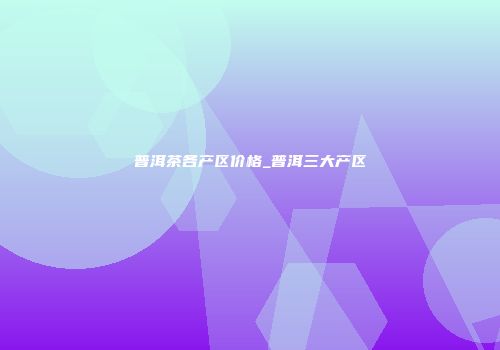 普洱茶各产区价格_普洱三大产区