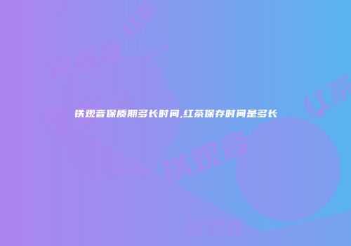 铁观音保质期多长时间,红茶保存时间是多长