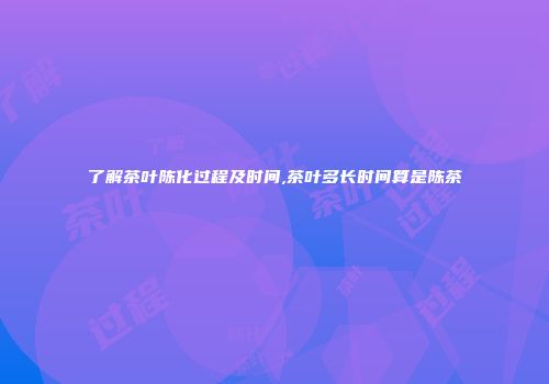 了解茶叶陈化过程及时间,茶叶多长时间算是陈茶
