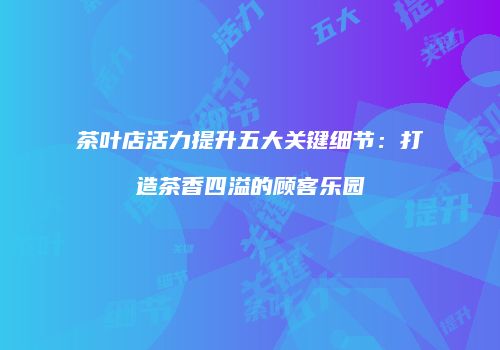 茶叶店活力提升五大关键细节：打造茶香四溢的顾客乐园