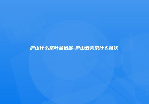 庐山什么茶叶最出名-庐山云雾茶什么档次