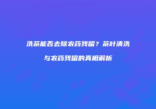 洗茶能否去除农药残留？茶叶清洗与农药残留的真相解析