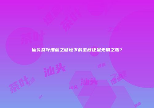 汕头茶叶埋藏之谜地下的宝藏还是无用之物？