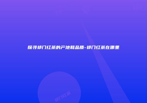 探寻祁门红茶的产地和品质-祁门红茶在哪里