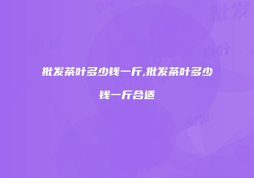 批发茶叶多少钱一斤,批发茶叶多少钱一斤合适