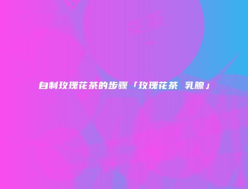 自制玫瑰花茶的步骤「玫瑰花茶 乳腺」