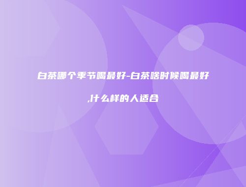 白茶哪个季节喝最好-白茶啥时候喝最好,什么样的人适合