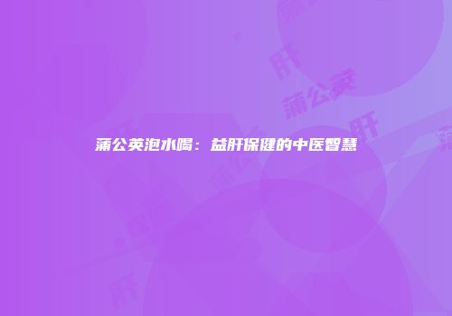 蒲公英泡水喝：益肝保健的中医智慧