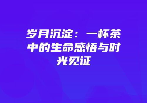 岁月沉淀：一杯茶中的生命感悟与时光见证