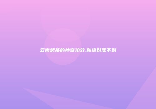 云南烤茶的神奇功效,你绝对想不到
