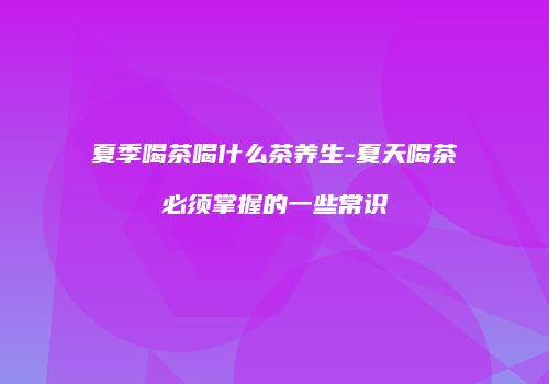 夏季喝茶喝什么茶养生-夏天喝茶必须掌握的一些常识