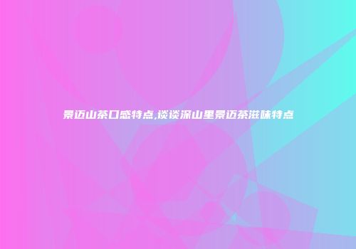 景迈山茶口感特点,谈谈深山里景迈茶滋味特点