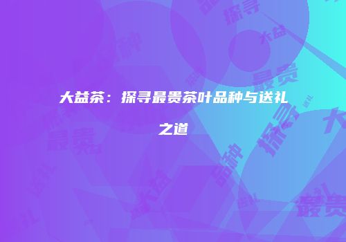 大益茶：探寻最贵茶叶品种与送礼之道