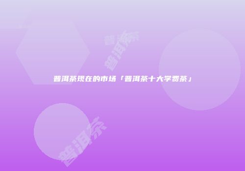 普洱茶现在的市场「普洱茶十大学费茶」