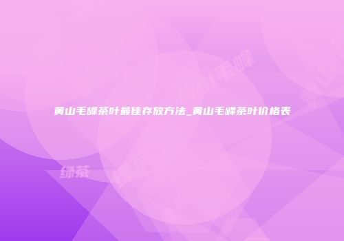 黄山毛峰茶叶最佳存放方法_黄山毛峰茶叶价格表