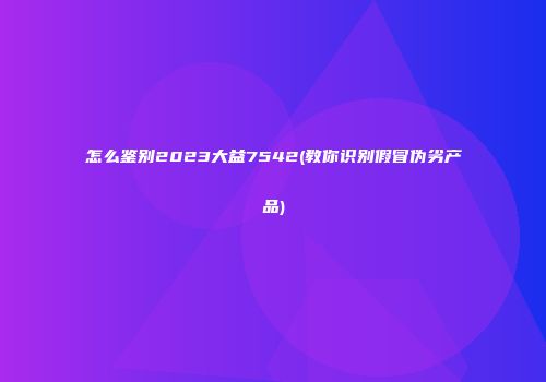 怎么鉴别2023大益7542(教你识别假冒伪劣产品)