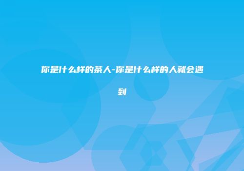 你是什么样的茶人-你是什么样的人就会遇到