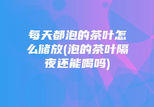 每天都泡的茶叶怎么储放(泡的茶叶隔夜还能喝吗)