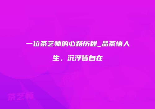 一位茶艺师的心路历程_品茶悟人生，沉浮皆自在