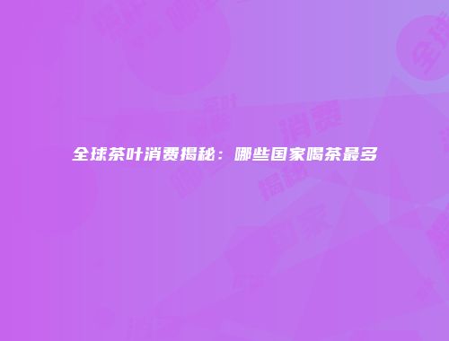 全球茶叶消费揭秘：哪些国家喝茶最多