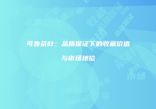 可步茶叶：品质保证下的收藏价值与市场地位