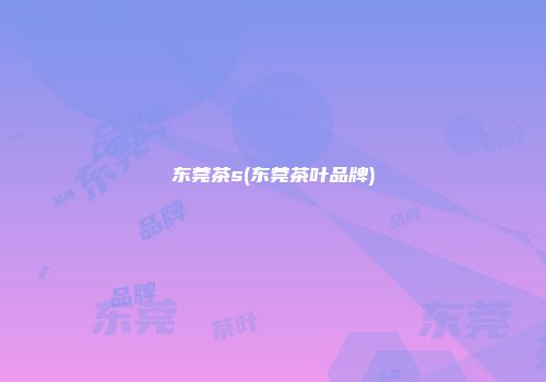 东莞茶s(东莞茶叶品牌)